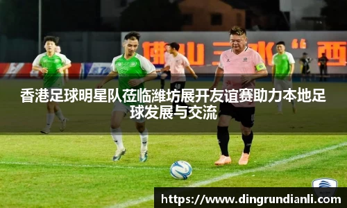 香港足球明星队莅临潍坊展开友谊赛助力本地足球发展与交流