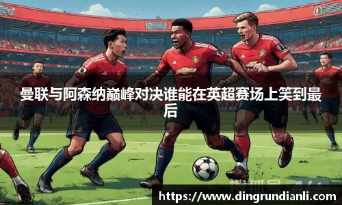 曼联与阿森纳巅峰对决谁能在英超赛场上笑到最后